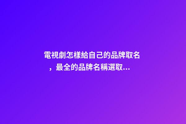 電視劇怎樣給自己的品牌取名，最全的品牌名稱選取方案！